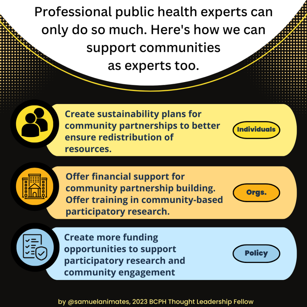 Professional public health experts can only do so much. Here's how we can support communities as experts too.Individuals: create sustainability plans for community partnerships to better ensure redistribution of resources. Policy goal: create more funding opportunities to support participatory research and community engagement.