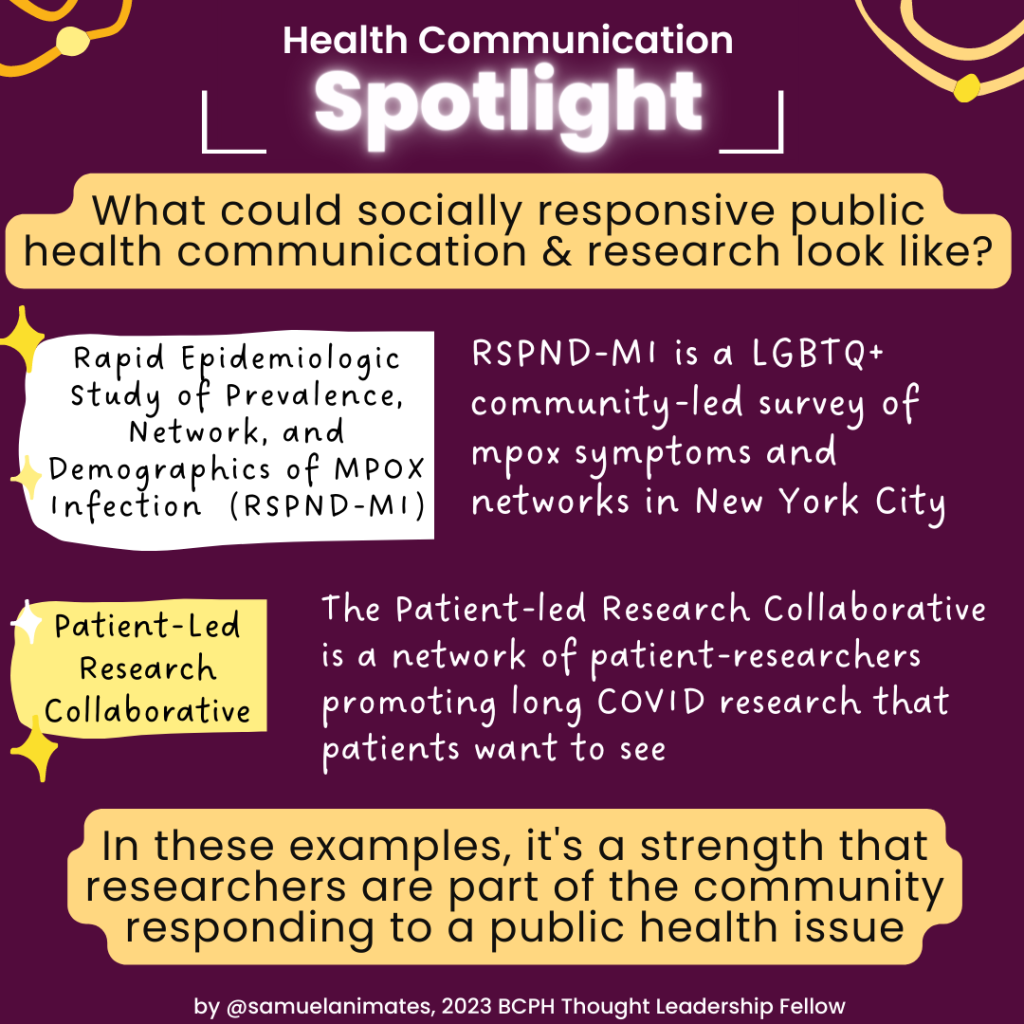 Health Communication Spotlight: What could socially responsive public health communication & research look like? Rapid Epidemiologic Study of Prevalence, Network, and Demographics of MPOX Infection (RSPND-MI): RSPND-MI is a LGBTQ+ community-led survey of mpox symptoms and networks in New York City. Patient-Led Research Collaborative: The Patient-led Research Collaborative is a network of patient-researchers promoting long COVID research that patients want to see. In these examples, it's a strength that researchers are part of the community responding to a public health issue.