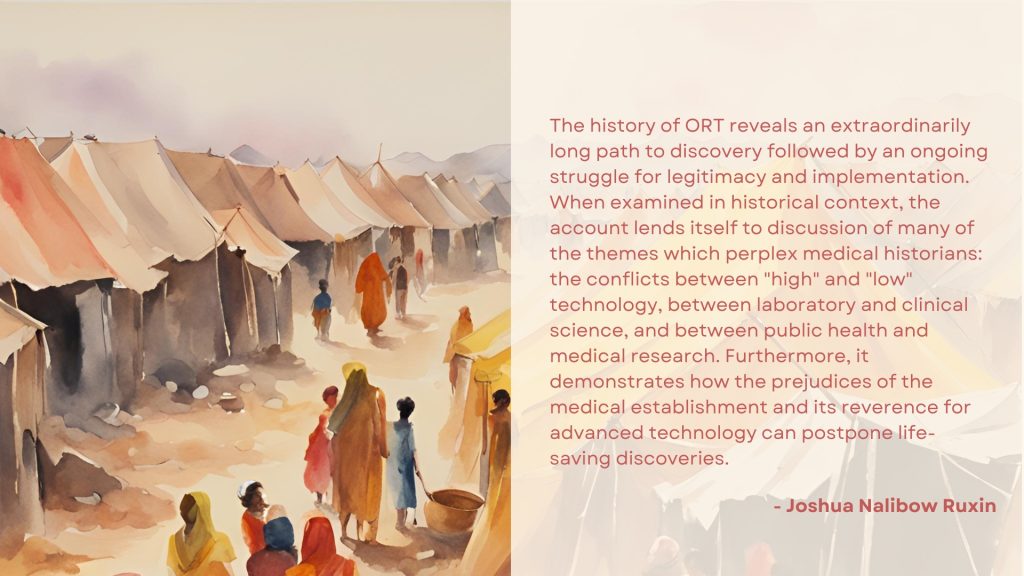 Alt text: The image contains the following quote by Joshua Nalibow Ruxin: “The history of ORT reveals an extraordinarily long path to discovery followed by an ongoing struggle for legitimacy and implementation. When examined in historical context, the account lends itself to discussion of many of the themes which perplex medical historians: the conflicts between "high" and "low" technology, between laboratory and clinical science, and between public health and medical research. Furthermore, it demonstrates how the prejudices of the medical establishment and its reverence for advanced technology can postpone life-saving discoveries.” On the left is an AI-generated watercolour image with tents and silhouettes of people.