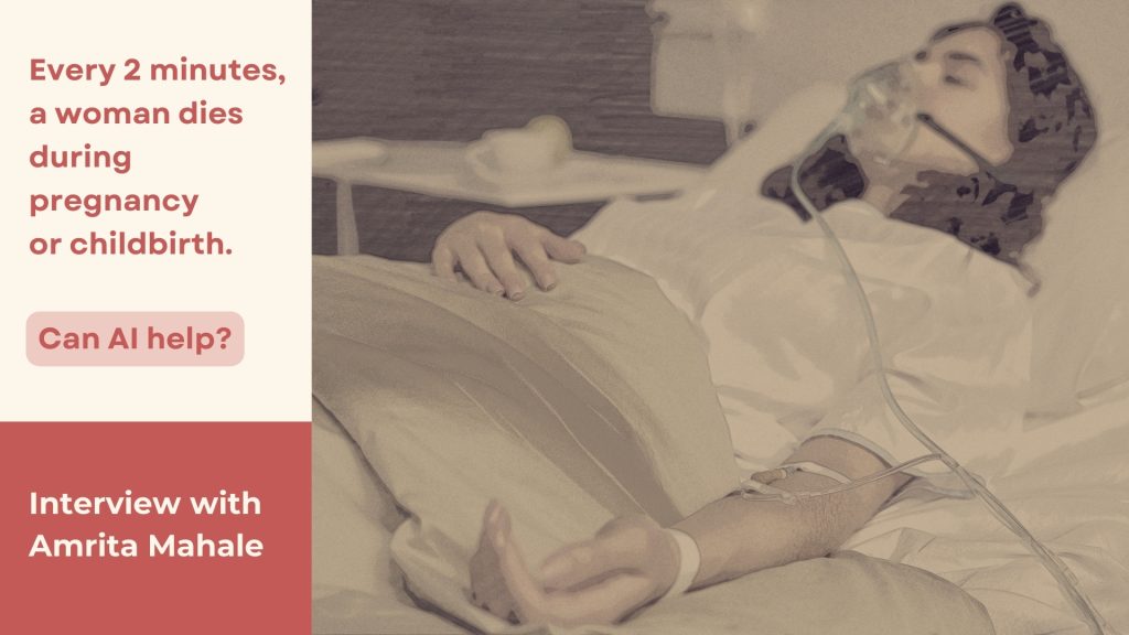 Alt Text: There is an image on the right and text on the left. The image is sepia-toned, slightly blurred and shows a woman lying on a hospital bed, with tubes attached to her. On the left is written against a beige background: “Every 2 minutes, a woman dies during pregnancy or childbirth. Can AI help?”. Below that, against a crimson background, it reads: “Interview with Amrita Mahale”.